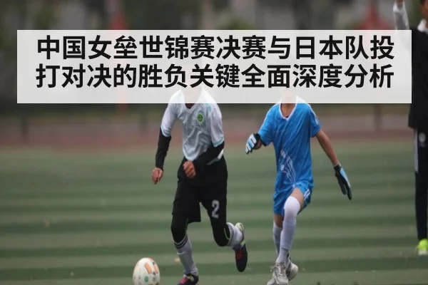 中国女垒世锦赛决赛与日本队投打对决的胜负关键全面深度分析